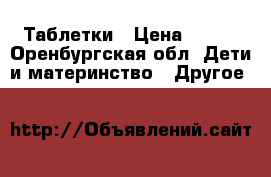 Таблетки › Цена ­ 100 - Оренбургская обл. Дети и материнство » Другое   